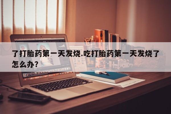网上流产药专卖微信,了打胎药第一天发烧.吃打胎药第一天发烧了怎么办？