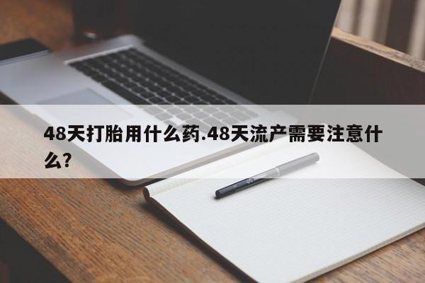 网上流产药专卖微信,48天打胎用什么药.48天流产需要注意什么？