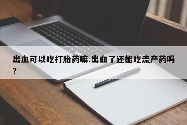 网上流产药专卖微信,出血可以吃打胎药嘛.出血了还能吃流产药吗？