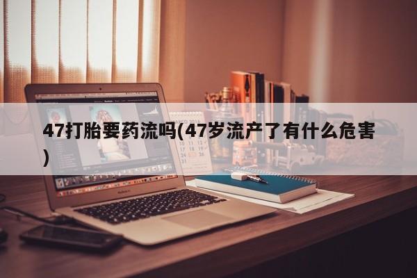 网上流产药专卖微信,47打胎要药流吗(47岁流产了有什么危害)