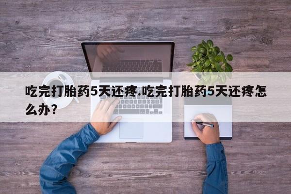 网上流产药专卖微信,吃完打胎药5天还疼.吃完打胎药5天还疼怎么办？