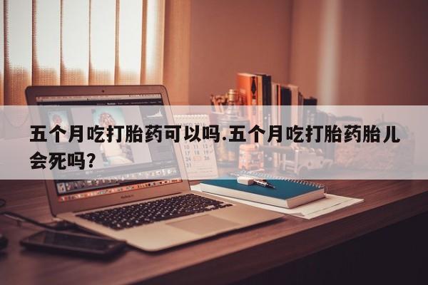 网上流产药专卖微信,五个月吃打胎药可以吗.五个月吃打胎药胎儿会死吗？
