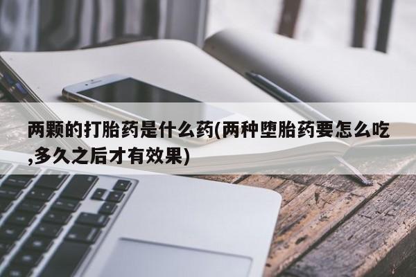 网上流产药专卖微信,两颗的打胎药是什么药(两种堕胎药要怎么吃,多久之后才有效果)