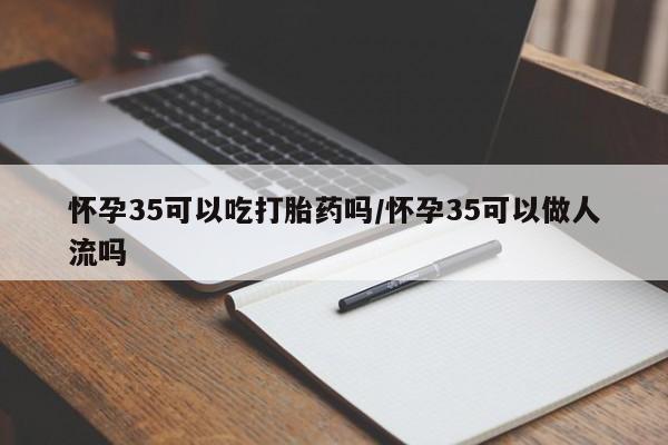 网上流产药专卖微信,怀孕35可以吃打胎药吗/怀孕35可以做人流吗