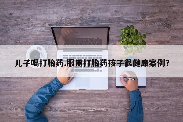 网上流产药专卖微信,儿子喝打胎药.服用打胎药孩子很健康案例？