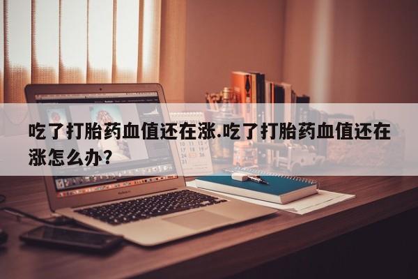 网上流产药专卖微信,吃了打胎药血值还在涨.吃了打胎药血值还在涨怎么办？