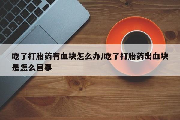 网上流产药专卖微信,吃了打胎药有血块怎么办/吃了打胎药出血块是怎么回事