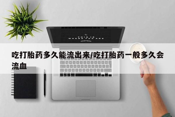 网上流产药专卖微信,吃打胎药多久能流出来/吃打胎药一般多久会流血
