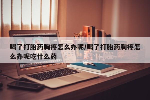 网上流产药专卖微信,喝了打胎药胸疼怎么办呢/喝了打胎药胸疼怎么办呢吃什么药