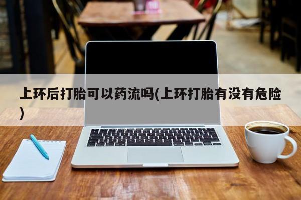 网上流产药专卖微信,上环后打胎可以药流吗(上环打胎有没有危险)