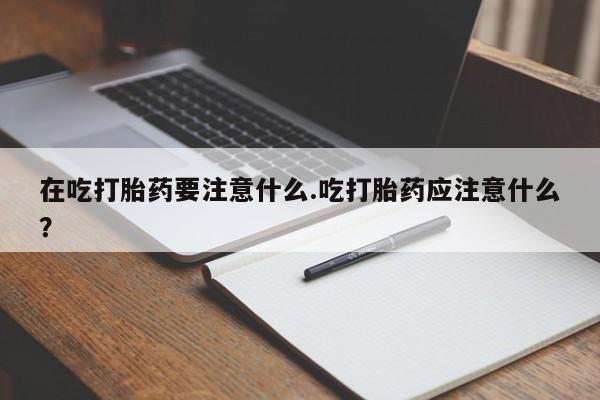 网上流产药专卖微信,在吃打胎药要注意什么.吃打胎药应注意什么？