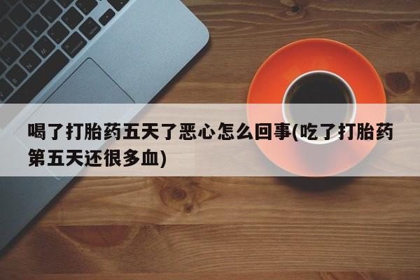 网上流产药专卖微信,喝了打胎药五天了恶心怎么回事(吃了打胎药第五天还很多血)