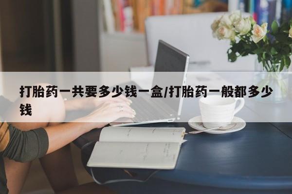 网上流产药专卖微信,打胎药一共要多少钱一盒/打胎药一般都多少钱