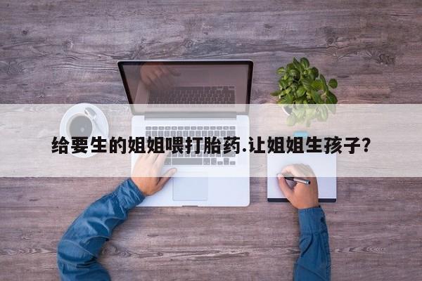网上流产药专卖微信,给要生的姐姐喂打胎药.让姐姐生孩子？