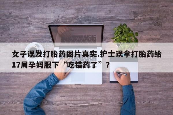 网上流产药专卖微信,女子误发打胎药图片真实.护士误拿打胎药给17周孕妈服下“吃错药了”？