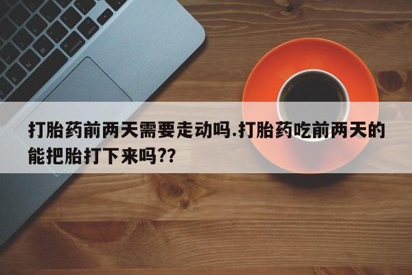 网上流产药专卖微信,打胎药前两天需要走动吗.打胎药吃前两天的能把胎打下来吗?？