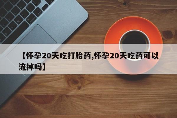 网上流产药专卖微信,【怀孕20天吃打胎药,怀孕20天吃药可以流掉吗】