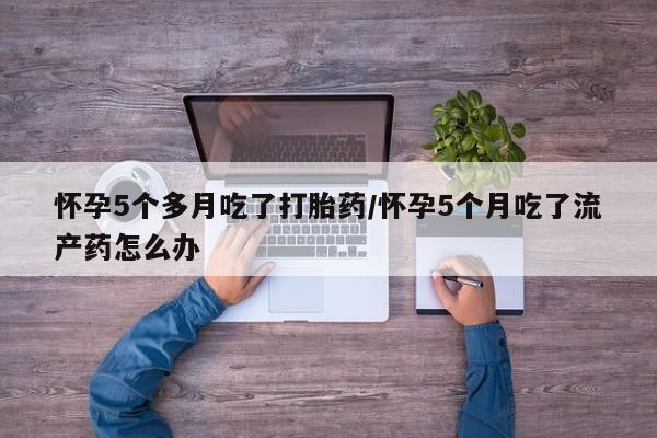 网上流产药专卖微信,怀孕5个多月吃了打胎药/怀孕5个月吃了流产药怎么办