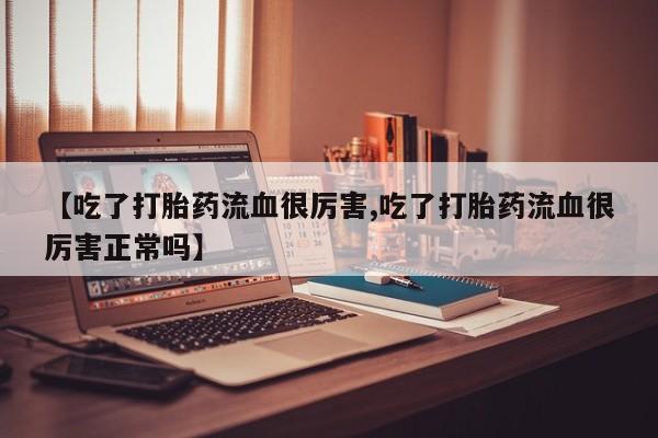 网上流产药专卖微信,【吃了打胎药流血很厉害,吃了打胎药流血很厉害正常吗】