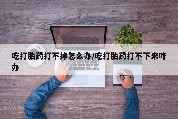网上流产药专卖微信,吃打胎药打不掉怎么办/吃打胎药打不下来咋办