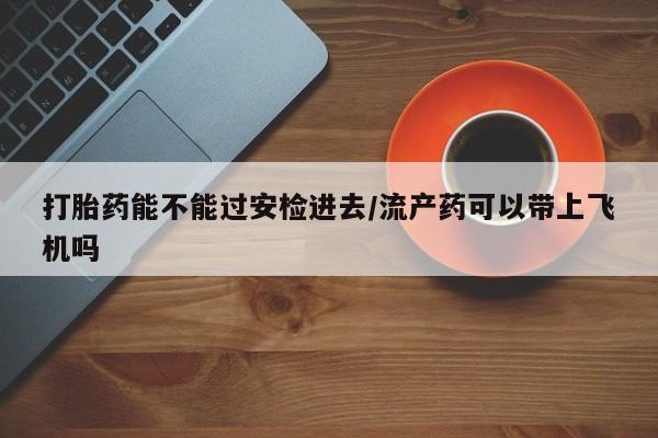 网上流产药专卖微信,打胎药能不能过安检进去/流产药可以带上飞机吗