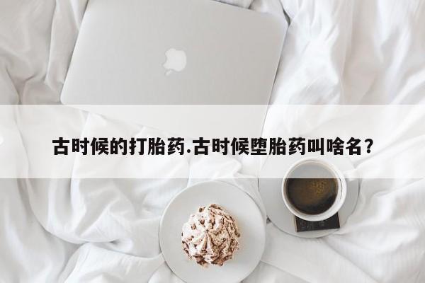 网上流产药专卖微信,古时候的打胎药.古时候堕胎药叫啥名？