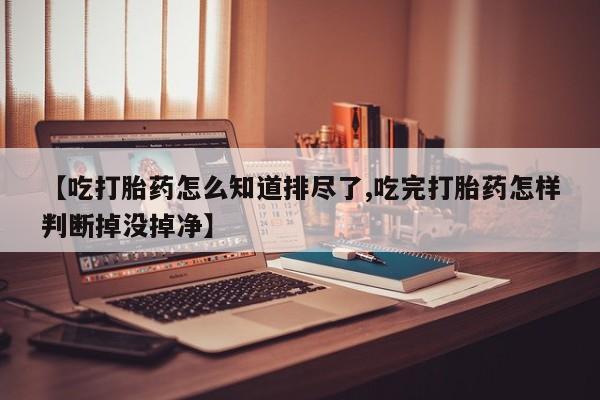 网上流产药专卖微信,【吃打胎药怎么知道排尽了,吃完打胎药怎样判断掉没掉净】