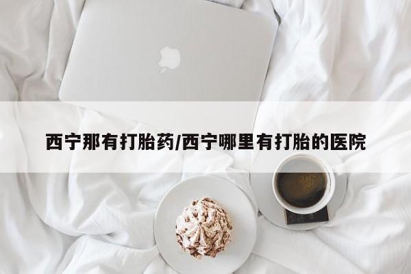 网上流产药专卖微信,西宁那有打胎药/西宁哪里有打胎的医院