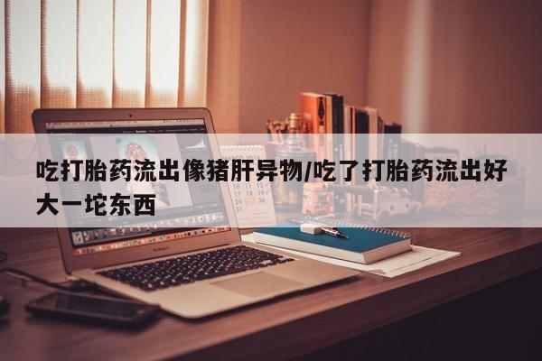 网上流产药专卖微信,吃打胎药流出像猪肝异物/吃了打胎药流出好大一坨东西