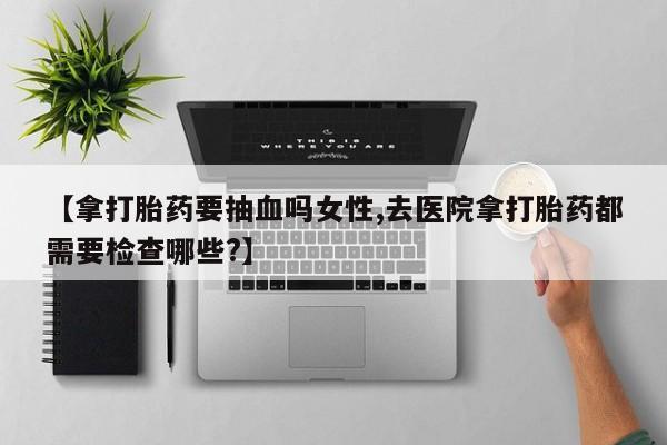网上流产药专卖微信,【拿打胎药要抽血吗女性,去医院拿打胎药都需要检查哪些?】