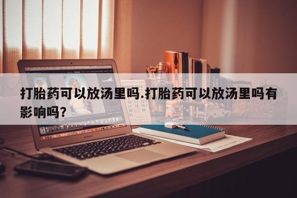 网上流产药专卖微信,打胎药可以放汤里吗.打胎药可以放汤里吗有影响吗？