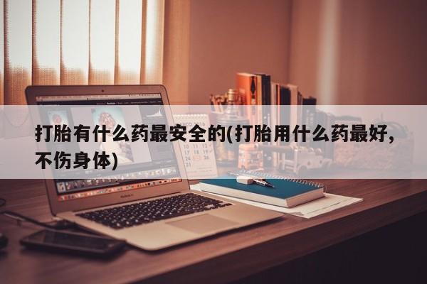 网上流产药专卖微信,打胎有什么药最安全的(打胎用什么药最好,不伤身体)