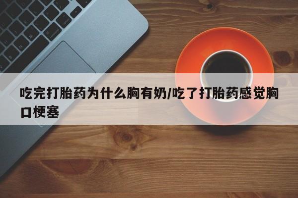网上流产药专卖微信,吃完打胎药为什么胸有奶/吃了打胎药感觉胸口梗塞