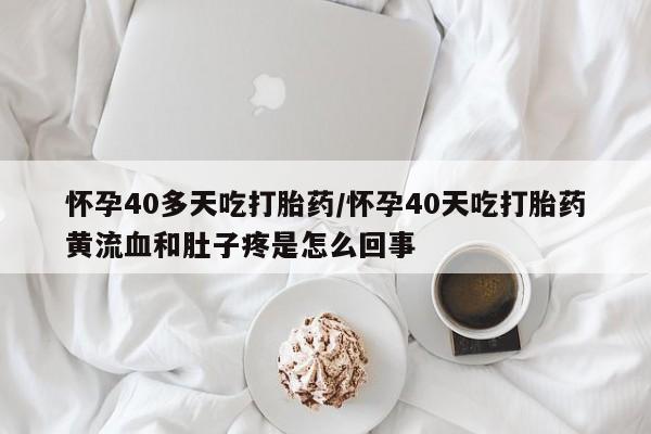 网上流产药专卖微信,怀孕40多天吃打胎药/怀孕40天吃打胎药黄流血和肚子疼是怎么回事