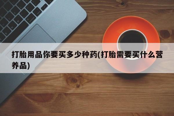 网上流产药专卖微信,打胎用品你要买多少种药(打胎需要买什么营养品)