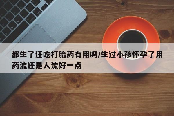 网上流产药专卖微信,都生了还吃打胎药有用吗/生过小孩怀孕了用药流还是人流好一点