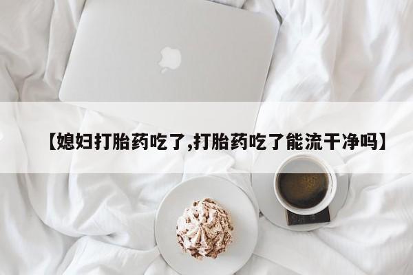 网上流产药专卖微信,【媳妇打胎药吃了,打胎药吃了能流干净吗】