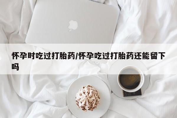 网上流产药专卖微信,怀孕时吃过打胎药/怀孕吃过打胎药还能留下吗