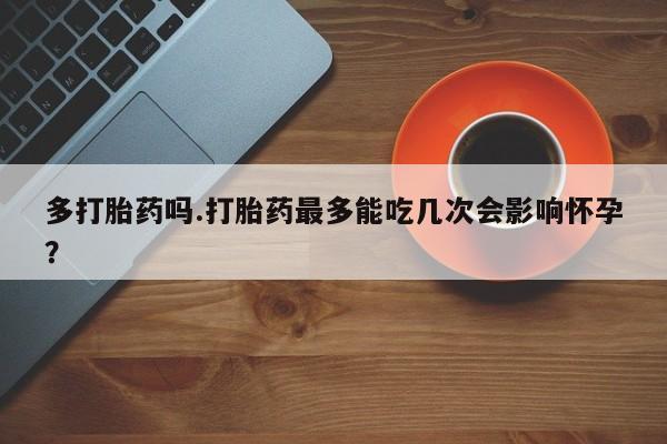 网上流产药专卖微信,多打胎药吗.打胎药最多能吃几次会影响怀孕？