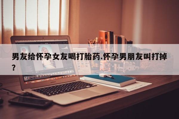 网上流产药专卖微信,男友给怀孕女友喝打胎药.怀孕男朋友叫打掉？