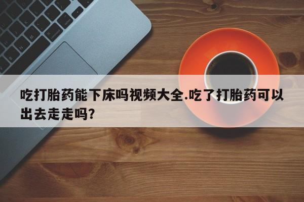 网上流产药专卖微信,吃打胎药能下床吗视频大全.吃了打胎药可以出去走走吗?