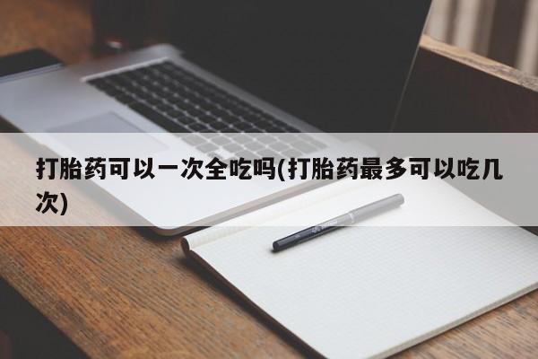 网上流产药专卖微信,打胎药可以一次全吃吗(打胎药最多可以吃几次)