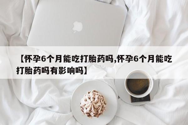 网上流产药专卖微信,【怀孕6个月能吃打胎药吗,怀孕6个月能吃打胎药吗有影响吗】