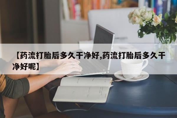 网上流产药专卖微信,【药流打胎后多久干净好,药流打胎后多久干净好呢】