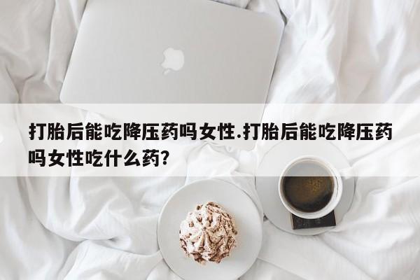 网上流产药专卖微信,打胎后能吃降压药吗女性.打胎后能吃降压药吗女性吃什么药？