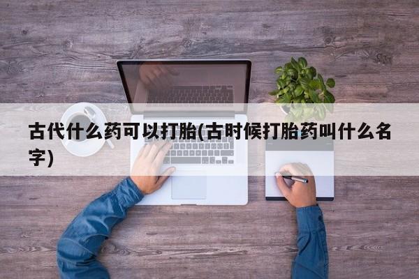 网上流产药专卖微信,古代什么药可以打胎(古时候打胎药叫什么名字)
