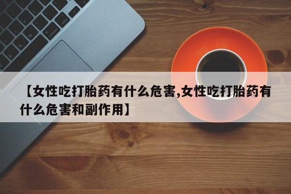 网上流产药专卖微信,【女性吃打胎药有什么危害,女性吃打胎药有什么危害和副作用】