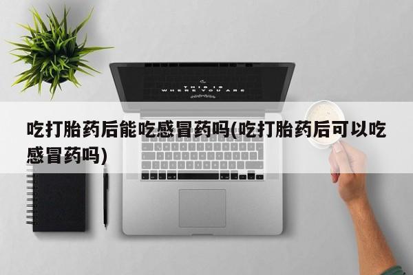 网上流产药专卖微信,吃打胎药后能吃感冒药吗(吃打胎药后可以吃感冒药吗)