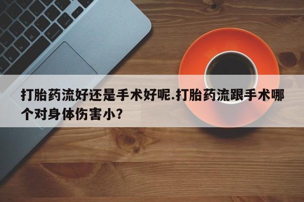 网上流产药专卖微信,打胎药流好还是手术好呢.打胎药流跟手术哪个对身体伤害小？