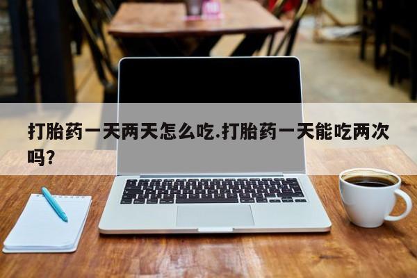 网上流产药专卖微信,打胎药一天两天怎么吃.打胎药一天能吃两次吗？